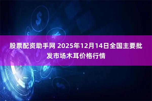 股票配资助手网 2025年12月14日全国主要批发市场木耳价格行情