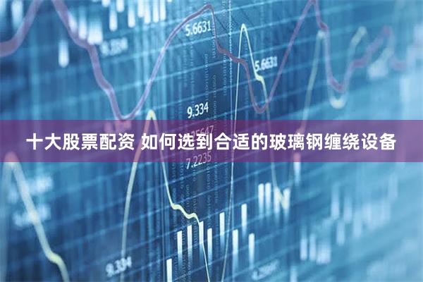 十大股票配资 如何选到合适的玻璃钢缠绕设备