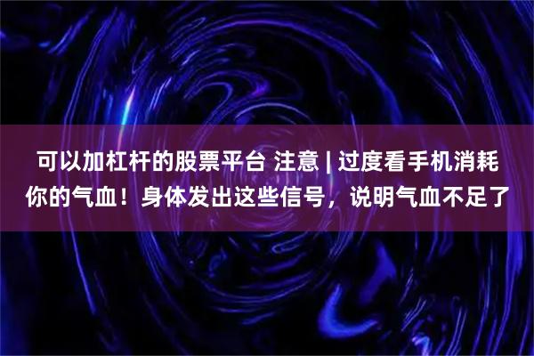 可以加杠杆的股票平台 注意 | 过度看手机消耗你的气血!身体发出这些信号,说明气血不足了