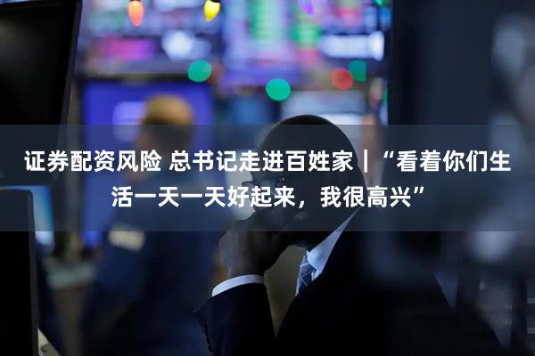 证券配资风险 总书记走进百姓家|“看着你们生活一天一天好起来,我很高兴”