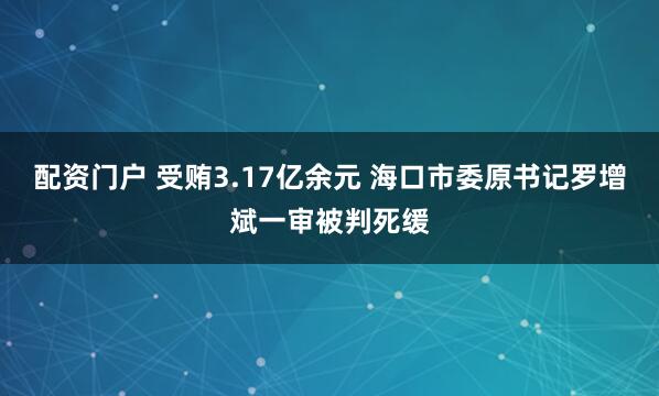 配资门户 受贿3.17亿余元 海口市委原书记罗增斌一审被判死缓