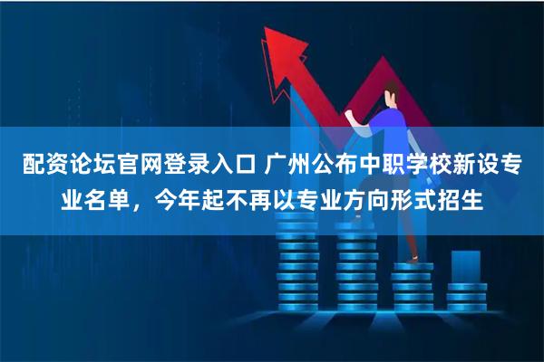 配资论坛官网登录入口 广州公布中职学校新设专业名单,今年起不再以专业方向形式招生