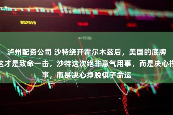 泸州配资公司 沙特绕开霍尔木兹后,美国的底牌终于暴露?这才是致命一击,沙特这次绝非意气用事,而是决心挣脱棋子命运