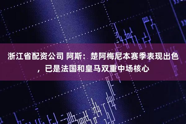 浙江省配资公司 阿斯：楚阿梅尼本赛季表现出色，已是法国和皇马双重中场核心