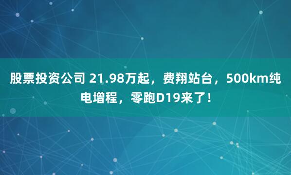 股票投资公司 21.98万起，费翔站台，500km纯电增程，零跑D19来了！
