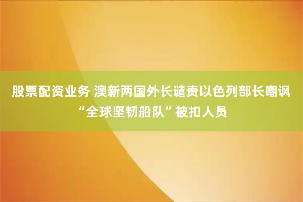 股票配资业务 澳新两国外长谴责以色列部长嘲讽“全球坚韧船队”被扣人员