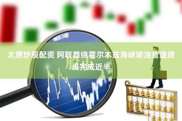 太原炒股配资 阿联酋绕霍尔木兹海峡输油管道建设完成近半