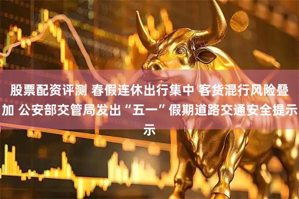 股票配资评测 春假连休出行集中 客货混行风险叠加 公安部交管局发出“五一”假期道路交通安全提示