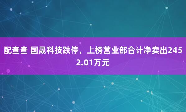 配查查 国晟科技跌停，上榜营业部合计净卖出2452.01万元