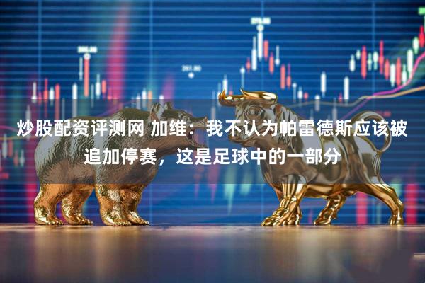 炒股配资评测网 加维：我不认为帕雷德斯应该被追加停赛，这是足球中的一部分
