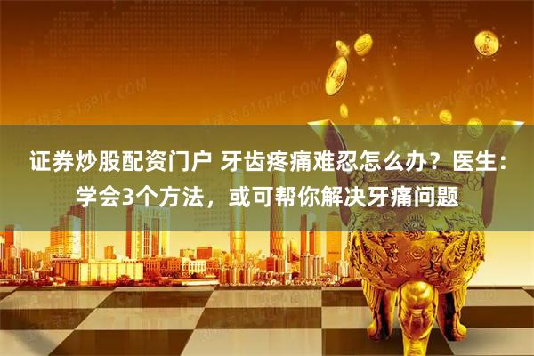 证券炒股配资门户 牙齿疼痛难忍怎么办？医生：学会3个方法，或可帮你解决牙痛问题